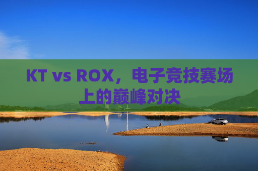 KT vs ROX，电子竞技赛场上的巅峰对决