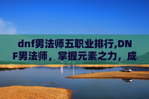 dnf男法师五职业排行,DNF男法师，掌握元素之力，成为游戏高手
