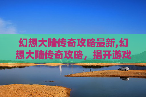 幻想大陆传奇攻略最新,幻想大陆传奇攻略，揭开游戏世界的神秘面纱