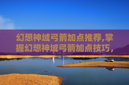幻想神域弓箭加点推荐,掌握幻想神域弓箭加点技巧，让你的箭矢如魔法般精准！