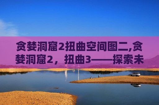 贪婪洞窟2扭曲空间图二,贪婪洞窟2，扭曲3——探索未知的深渊，揭开贪婪的真相
