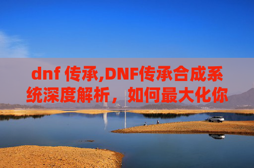 dnf 传承,DNF传承合成系统深度解析，如何最大化你的装备潜力？