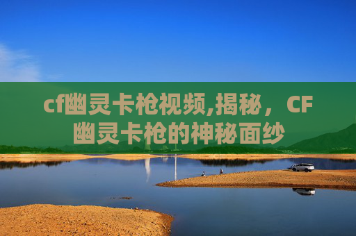 cf幽灵卡枪视频,揭秘，CF幽灵卡枪的神秘面纱