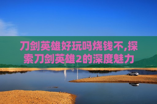 刀剑英雄好玩吗烧钱不,探索刀剑英雄2的深度魅力