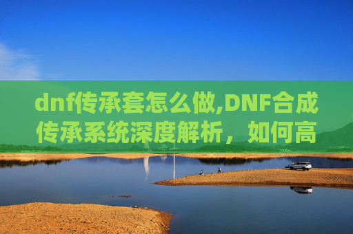 dnf传承套怎么做,DNF合成传承系统深度解析，如何高效利用你的资源
