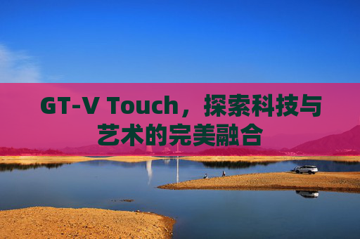 GT-V Touch，探索科技与艺术的完美融合