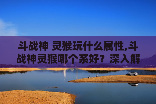 斗战神 灵猴玩什么属性,斗战神灵猴哪个系好？深入解析与实用指南