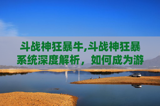 斗战神狂暴牛,斗战神狂暴系统深度解析，如何成为游戏中的终极战士？
