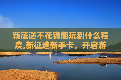 新征途不花钱能玩到什么程度,新征途新手卡，开启游戏之旅的钥匙
