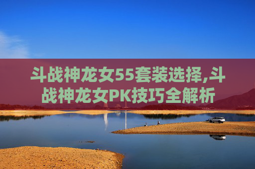 斗战神龙女55套装选择,斗战神龙女PK技巧全解析