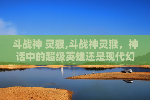 斗战神 灵猴,斗战神灵猴，神话中的超级英雄还是现代幻想的产物？