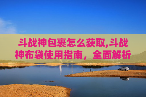 斗战神包裹怎么获取,斗战神布袋使用指南，全面解析与技巧分享