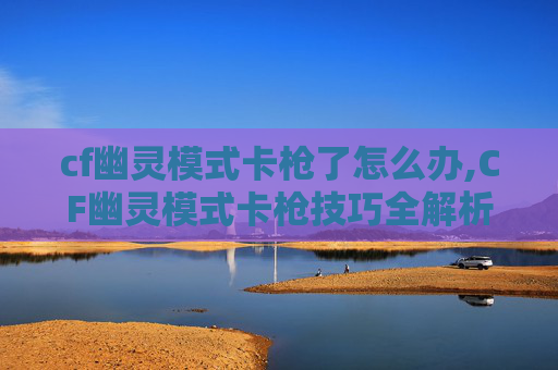 cf幽灵模式卡枪了怎么办,CF幽灵模式卡枪技巧全解析