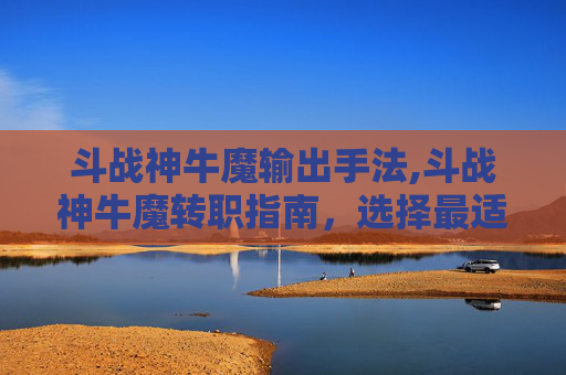 斗战神牛魔输出手法,斗战神牛魔转职指南，选择最适合你的职业