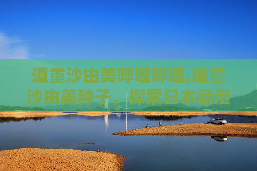 道重沙由美哔哩哔哩,道重沙由美种子，探索日本动漫文化中的神秘元素