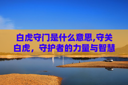 白虎守门是什么意思,守关白虎，守护者的力量与智慧