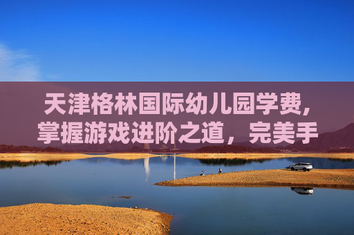 天津格林国际幼儿园学费,掌握游戏进阶之道，完美手游家园等级解锁全攻略