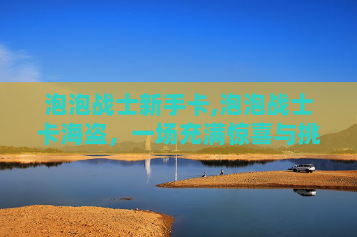 泡泡战士新手卡,泡泡战士卡海盗，一场充满惊喜与挑战的冒险之旅