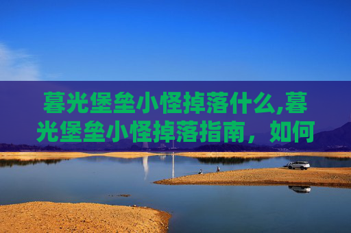 暮光堡垒小怪掉落什么,暮光堡垒小怪掉落指南，如何高效获取稀有装备