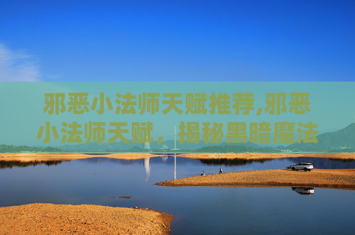 邪恶小法师天赋推荐,邪恶小法师天赋，揭秘黑暗魔法的奥秘