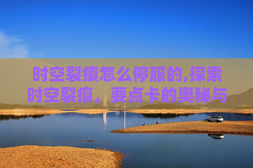 时空裂痕怎么停服的,探索时空裂痕，要点卡的奥秘与挑战