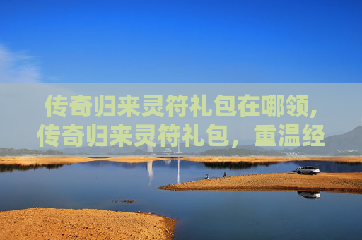 传奇归来灵符礼包在哪领,传奇归来灵符礼包，重温经典，开启你的魔幻之旅