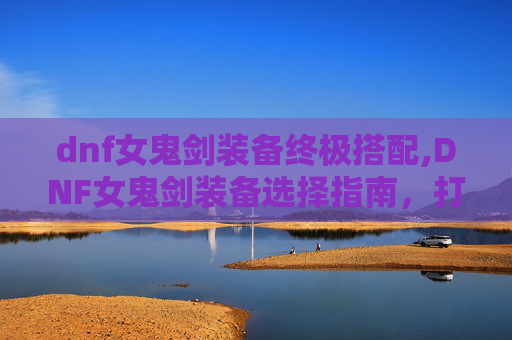 dnf女鬼剑装备终极搭配,DNF女鬼剑装备选择指南，打造你的专属战斗伙伴