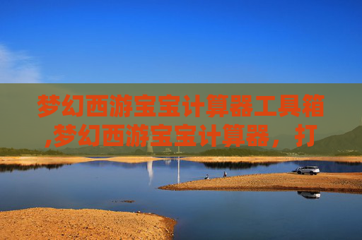 梦幻西游宝宝计算器工具箱,梦幻西游宝宝计算器，打造你的专属梦幻宠物