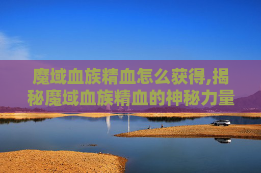 魔域血族精血怎么获得,揭秘魔域血族精血的神秘力量