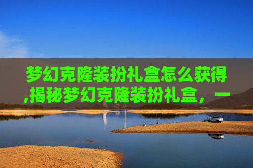 梦幻克隆装扮礼盒怎么获得,揭秘梦幻克隆装扮礼盒，一场虚拟与现实的华丽邂逅