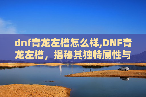 dnf青龙左槽怎么样,DNF青龙左槽，揭秘其独特属性与实战应用