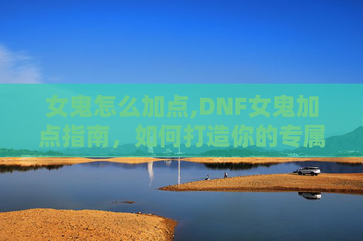 女鬼怎么加点,DNF女鬼加点指南，如何打造你的专属战斗伙伴