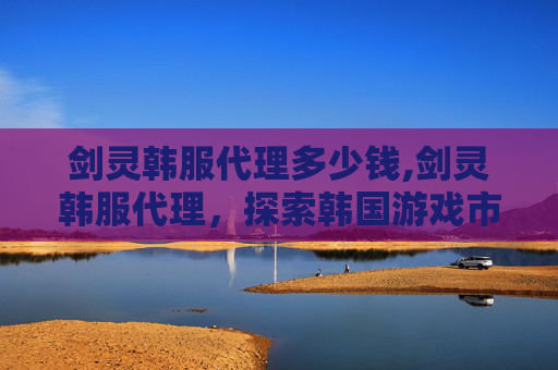 剑灵韩服代理多少钱,剑灵韩服代理，探索韩国游戏市场的新篇章