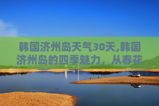 韩国济州岛天气30天,韩国济州岛的四季魅力，从春花烂漫到冬雪皑皑