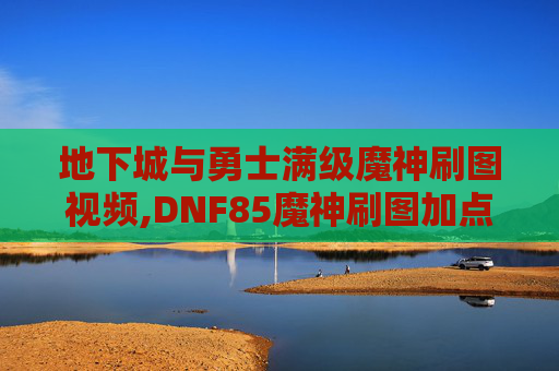 地下城与勇士满级魔神刷图视频,DNF85魔神刷图加点指南
