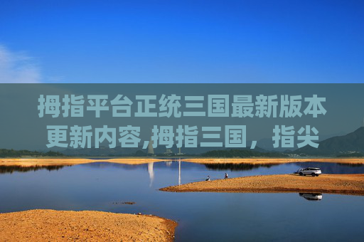 拇指平台正统三国最新版本更新内容,拇指三国，指尖上的史诗传奇