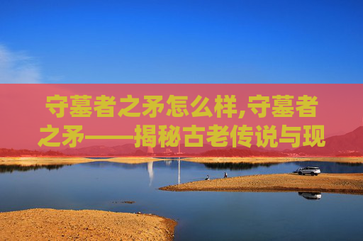 守墓者之矛怎么样,守墓者之矛——揭秘古老传说与现代考古的奇妙邂逅