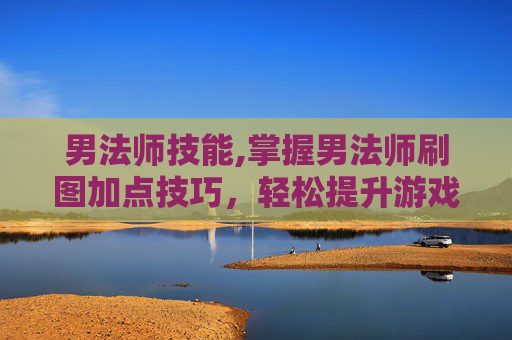 男法师技能,掌握男法师刷图加点技巧，轻松提升游戏效率