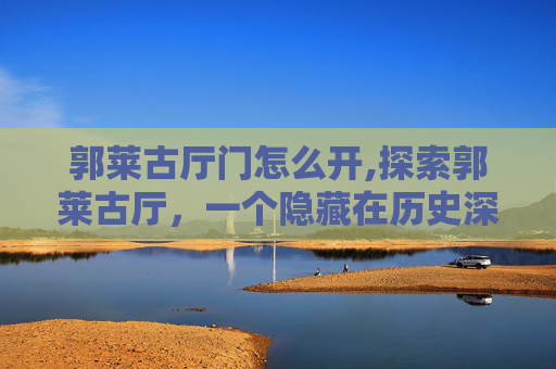郭莱古厅门怎么开,探索郭莱古厅，一个隐藏在历史深处的文化瑰宝