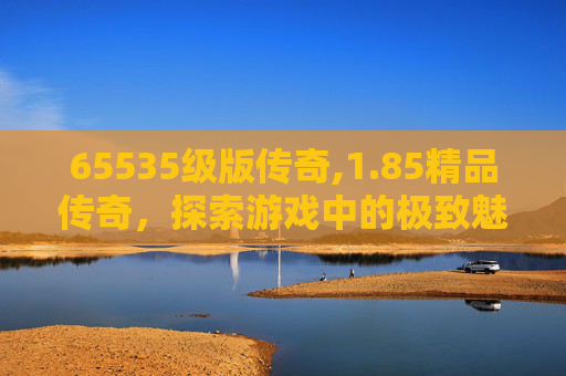 65535级版传奇,1.85精品传奇，探索游戏中的极致魅力