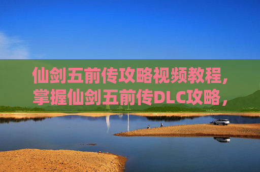 仙剑五前传攻略视频教程,掌握仙剑五前传DLC攻略，让你的冒险之旅更加精彩