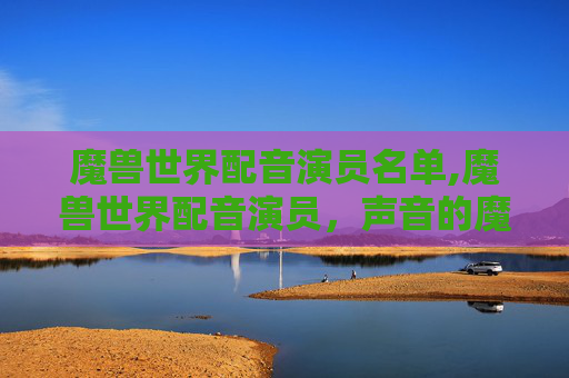 魔兽世界配音演员名单,魔兽世界配音演员，声音的魔法，游戏的心脏