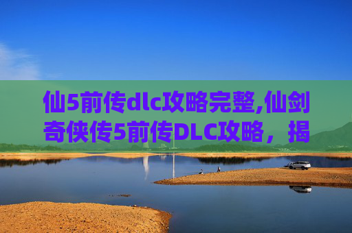 仙5前传dlc攻略完整,仙剑奇侠传5前传DLC攻略，揭开隐藏的秘密，解锁终极挑战