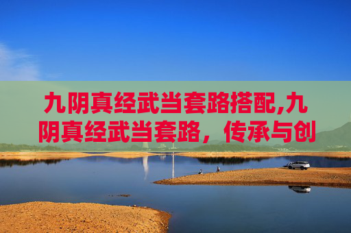 九阴真经武当套路搭配,九阴真经武当套路，传承与创新的武术艺术