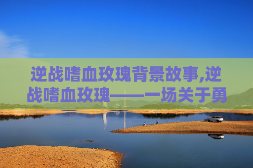 逆战嗜血玫瑰背景故事,逆战嗜血玫瑰——一场关于勇气与牺牲的传奇