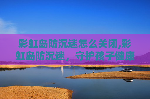 彩虹岛防沉迷怎么关闭,彩虹岛防沉迷，守护孩子健康成长的防线