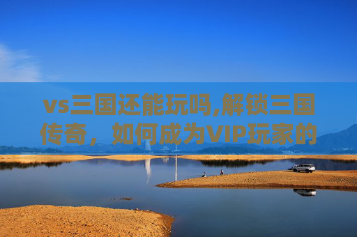 vs三国还能玩吗,解锁三国传奇，如何成为VIP玩家的秘诀