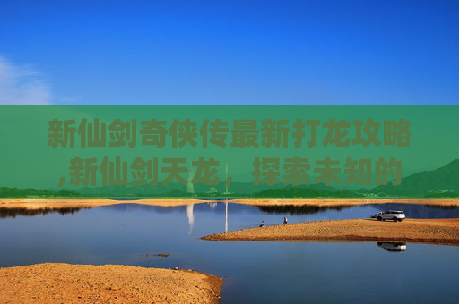 新仙剑奇侠传最新打龙攻略,新仙剑天龙，探索未知的仙侠世界