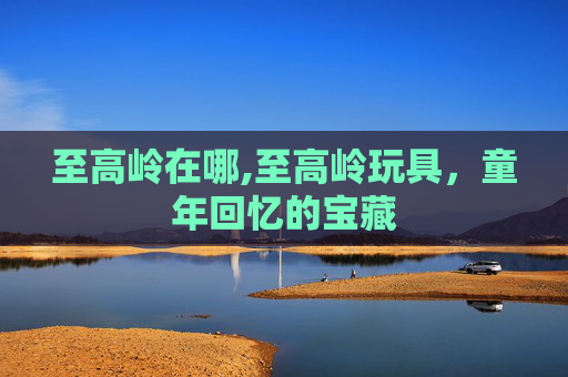 至高岭在哪,至高岭玩具，童年回忆的宝藏