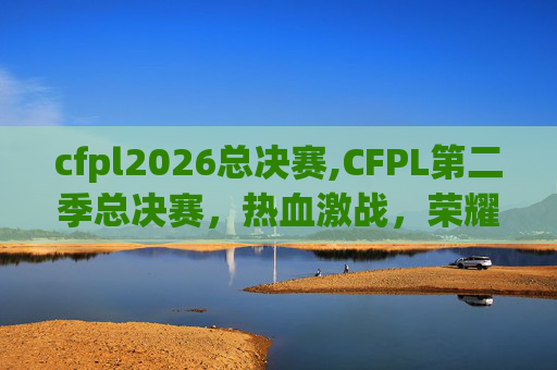 cfpl2026总决赛,CFPL第二季总决赛，热血激战，荣耀之战